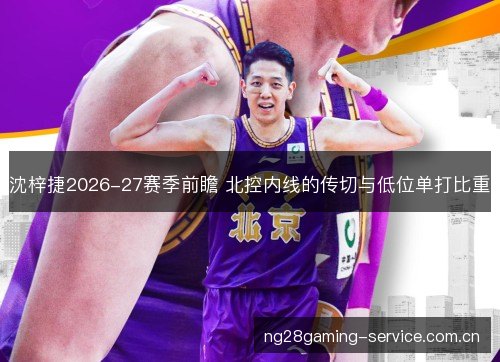 沈梓捷2026-27赛季前瞻 北控内线的传切与低位单打比重 沈梓捷2026-27赛季前瞻 北控内线的传切与低位单打比重